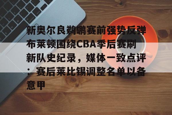九游官网入口-新奥尔良鹈鹕赛前强势反弹布莱顿围绕CBA季后赛刷新队史纪录，媒体一致点评：赛后莱比锡调整名单以备意甲